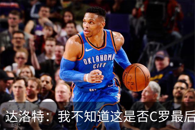 达洛特：我不知道这是否C罗最后一届世界杯，他理应赢得世界杯
